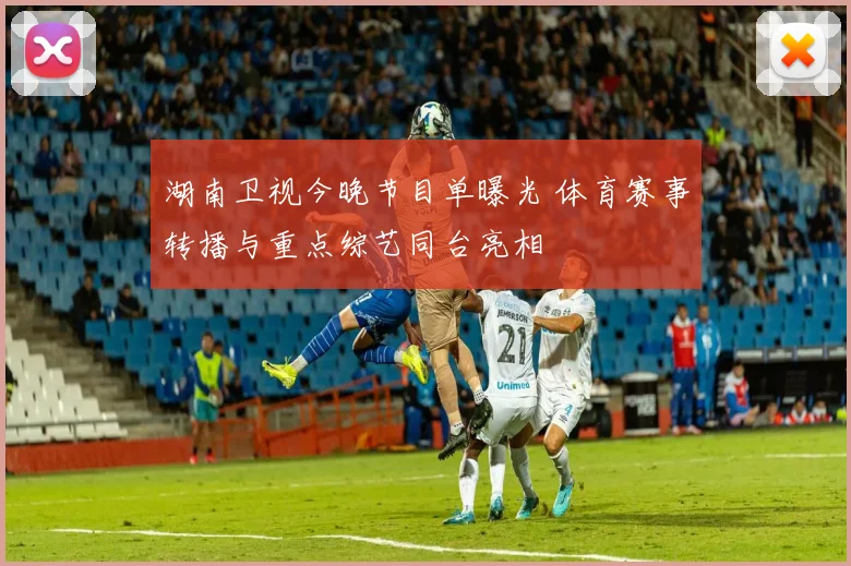 湖南卫视今晚节目单曝光 体育赛事转播与重点综艺同台亮相