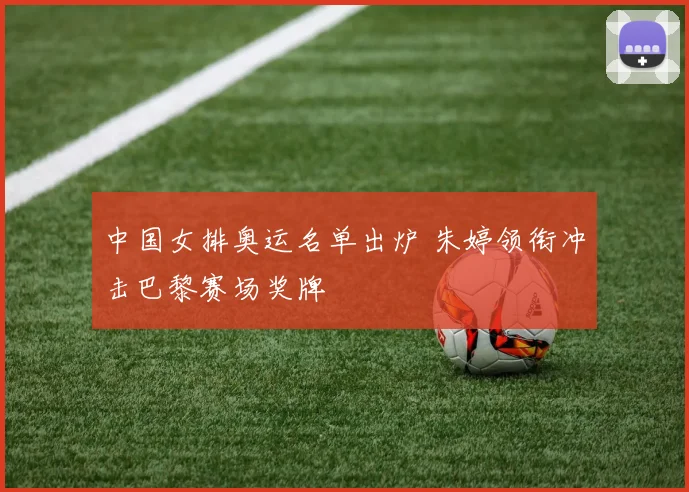 中国女排奥运名单出炉 朱婷领衔冲击巴黎赛场奖牌