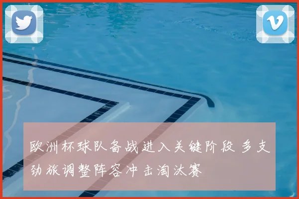 欧洲杯球队备战进入关键阶段 多支劲旅调整阵容冲击淘汰赛