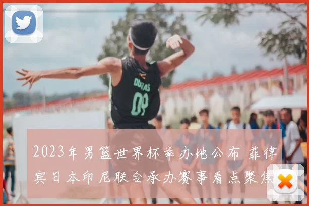 2023年男篮世界杯举办地公布 菲律宾日本印尼联合承办赛事看点聚焦