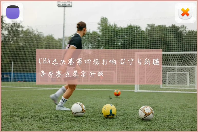 CBA总决赛第四场打响 辽宁与新疆争夺赛点悬念升级