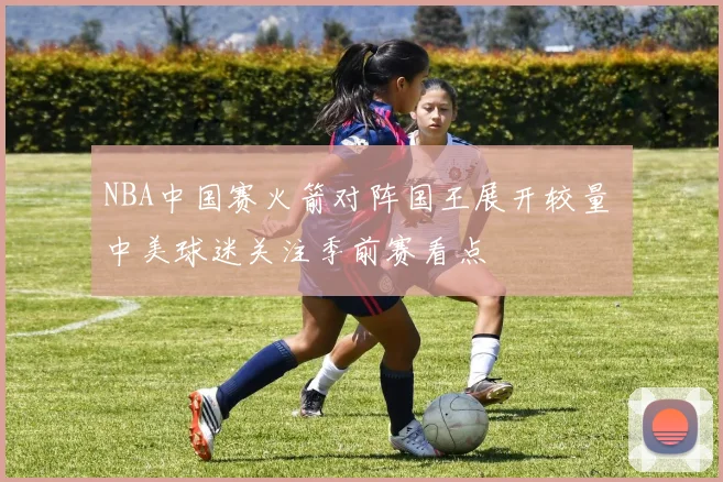 NBA中国赛火箭对阵国王展开较量 中美球迷关注季前赛看点