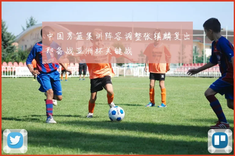 中国男篮集训阵容调整张镇麟复出即备战亚洲杯关键战