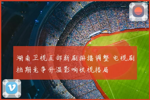 湖南卫视五部新剧排播调整 电视剧档期竞争升温影响收视格局