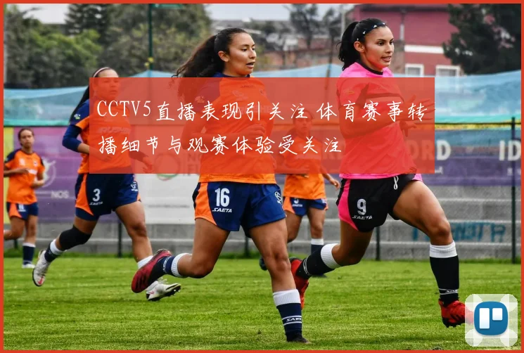 CCTV5直播表现引关注 体育赛事转播细节与观赛体验受关注