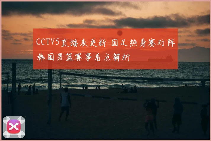 CCTV5直播表更新 国足热身赛对阵韩国男篮赛事看点解析
