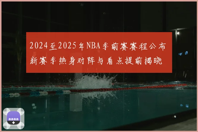 2024至2025年NBA季前赛赛程公布 新赛季热身对阵与看点提前揭晓