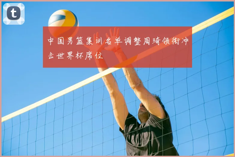 中国男篮集训名单调整周琦领衔冲击世界杯席位