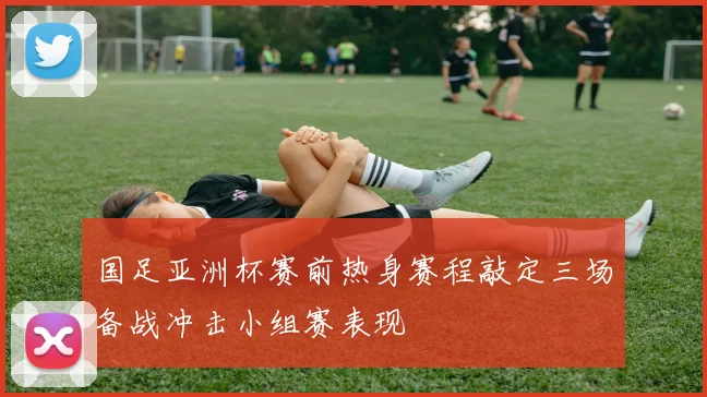 国足亚洲杯赛前热身赛程敲定三场备战冲击小组赛表现