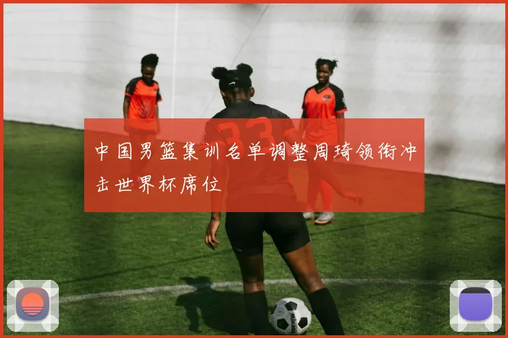 中国男篮集训名单调整周琦领衔冲击世界杯席位