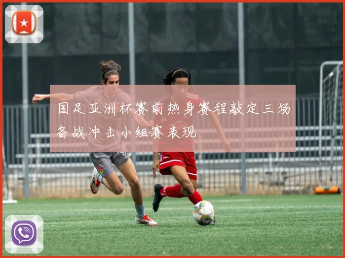 国足亚洲杯赛前热身赛程敲定三场备战冲击小组赛表现