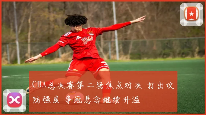 CBA总决赛第二场焦点对决 打出攻防强度 争冠悬念继续升温