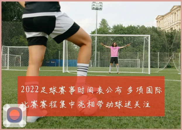 2022足球赛事时间表公布 多项国际比赛赛程集中亮相带动球迷关注