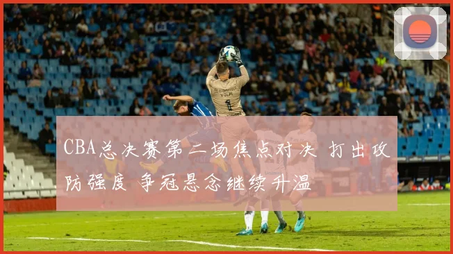 CBA总决赛第二场焦点对决 打出攻防强度 争冠悬念继续升温
