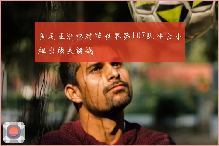 国足亚洲杯对阵世界第107队冲击小组出线关键战