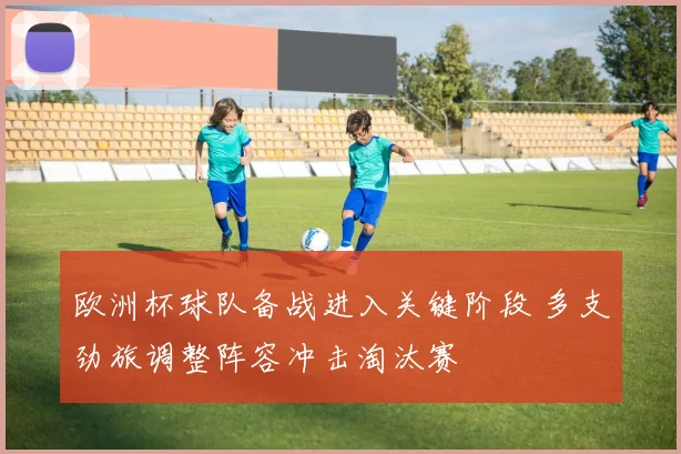 欧洲杯球队备战进入关键阶段 多支劲旅调整阵容冲击淘汰赛