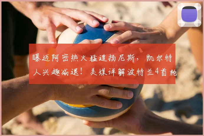 曝迈阿密热火猛追扬尼斯,凯尔特人兴趣减退!美媒详解波特兰4首轮报价优势_交易_1_NBA