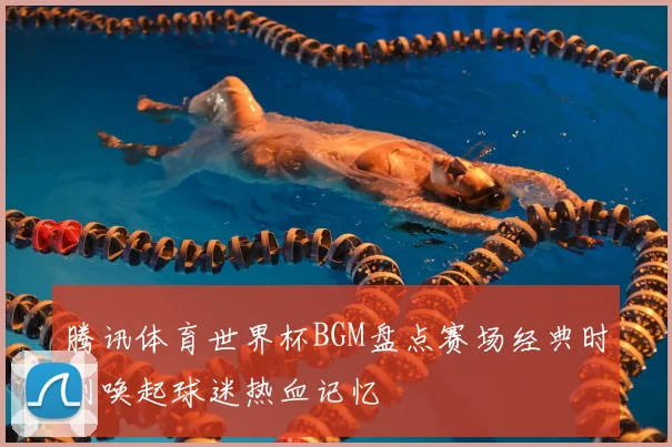 腾讯体育世界杯BGM盘点赛场经典时刻唤起球迷热血记忆